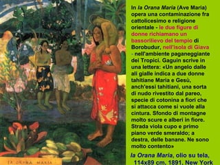 Ia Orana Maria , olio su tela,  114x89 cm, 1891, New York  In  Ia Orana Maria  (Ave Maria) opera una contaminazione fra cattolicesimo e religione orientale -   le due figure di donne richiamano un bassorilievo del tempio   di Borobudur,   nell'isola di Giava  -  nell'ambiente paganeggiante dei Tropici. Gaguin scrive in una lettera: «Un angelo dalle ali gialle indica a due donne tahitiane Maria e Gesù, anch'essi tahitiani, una sorta di nudo rivestito dal pareo, specie di cotonina a fiori che si attacca come si vuole alla cintura. Sfondo di montagne molto scure e alberi in fiore. Strada viola cupo e primo piano verde smeraldo; a destra, delle banane. Ne sono molto contento»   
