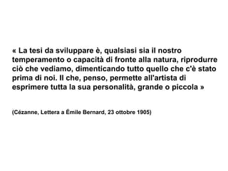 « La tesi da sviluppare è, qualsiasi sia il nostro temperamento o capacità di fronte alla natura, riprodurre ciò che vediamo, dimenticando tutto quello che c'è stato prima di noi. Il che, penso, permette all'artista di esprimere tutta la sua personalità, grande o piccola » (Cézanne, Lettera a Émile Bernard, 23 ottobre 1905) 