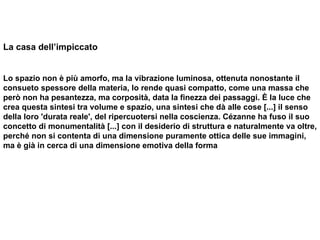 La casa dell’impiccato Lo spazio non è più amorfo, ma la vibrazione luminosa, ottenuta nonostante il consueto spessore della materia, lo rende quasi compatto, come una massa che però non ha pesantezza, ma corposità, data la finezza dei passaggi. È la luce che crea questa sintesi tra volume e spazio, una sintesi che dà alle cose [...] il senso della loro 'durata reale', del ripercuotersi nella coscienza. Cézanne ha fuso il suo concetto di monumentalità [...] con il desiderio di struttura e naturalmente va oltre, perché non si contenta di una dimensione puramente ottica delle sue immagini, ma è già in cerca di una dimensione emotiva della forma  