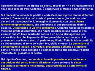 I giocatori di carte è un dipinto ad olio su tela di cm 47 x 56 realizzato tra il 1893 ed il 1896 da Paul Cézanne. È conservato al Musée d'Orsay di Parigi. Sul medesimo tema della partita a carte Cézanne dipinse cinque differenti versioni. Due uomini in un'osteria di paese stanno giocando a carte davanti ad uno specchio. L'immagine si presenta con uno  schema   fortemente geometrizzato , che conferisce ai due personaggi dignità classica.  Distorcendo la visione   prospettica , Cèzanne riesce ad ottenere il massimo grado di centralità, che risulti credibile in una scena di vita vissuta: questo lieve scarto dal centro è un acuto stratagemma per evitare il rischio che l'opera risulti troppo artefatta: le cose non ci si presentano mai in uno stato di perfetto equilibrio. Tutta la tela è costituita da abbassamenti di tono dei colori blu, giallo e rosso. Le  pennellate si compongono a tasselli, e talvolta si presentano solitarie e sintetiche,  come il riflesso sulla bottiglia o il semplice tratto che descrive l'occhio infossato del giocatore di destra. Nel dipinto Cèzanne, non  rende solo un'impressione, ma anche una descrizione del senso interno all'azione,  come se fosse la  sintesi destinata a permanere nella mente, quasi calcificata e sotto forma di ricordo. 