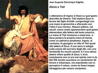 Jean Auguste Dominique  Ingres,  Giove e Teti L’attenzione di Ingres si fissò su quel gesto descritto da Omero: Teti implora Zeus in favore del figlio Achille «cingendogli con una mano le ginocchia e sfiorando con l’altra il suo mento». Nessun pittore, nei secoli, aveva osato appresentare quel gesto attenendosi alla lettera del testo omerico.  La mano di Teti rimaneva a mezz’aria - e Zeus portava la propria mano al mento, come un patriarca perplesso. Ingres, al contrario, fa giungere un dito di Teti quasi alle labbra di Zeus. Il suo seno si adagia sulla coscia del sovrano degli dèi, con una familiarità fra vecchi amanti. E il suo alluce destro sfiora quello di Zeus. L’eros neoclassico non si era mai spinto così in là. Nel XIX secolo suscitava un sentimento dil timore e imbarazzo, ma soprattutto non si percepiva il colore, come se fosse troppo oltraggioso per essere compreso.   