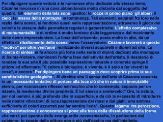 Per dipingere questa veduta e le numerose altre dedicate allo stesso tema, Cézanne lavorava in una cava abbandonata molto distante dal soggetto del quadro. Gli  elementi della tela sono  quattro: le  rocce in primo piano ,  gli alberi , il  cielo , la  massa della montagna  in lontananza. Tali elementi, separati fra loro nella realtà della scena, si fondono quasi nella rappresentazione, attraverso il gioco dei colori e la stesure delle pennellate regolari e geometriche.  L'effetto complessivo di monumentalità  e di ordine è molto lontano dalla leggerezza e dal movimento delle opere impressioniste. La linea dell'orizzonte, posta molto in alto, dà un effetto di  ribaltamento della scena  verso l'osservatore.  Cézanne lavorerà a questo "motivo" per oltre vent'anni , realizzando diversi acquarelli e dipinti ad olio. La  ricerca di sintesi  si fa ancora più forte nella serie di dipinti dedicati alla montagna di Sainte-Victoire, dominanti l'ultima fase dell'attività dell'artista. Il desiderio di rendere la sua arte il più possibile espressione naturale e concreta spinge il pittore ad affermare: "Il colore è biologico, è vivente, è il solo a far viventi le cose", e ancora " Per dipingere bene un paesaggio devo scoprire prima le sue caratteristiche geologiche ". Si direbbe che il senso dell'arte di Cézanne consista in un  incessante tentativo di portare alla luce ciò che in natura è immutabile , eterno, per riconoscere riflesso nell'occhio che lo contempla, seppure per un istante, la medesima divina proprietà. È lui stesso a svelarcelo:" Ora, la natura, per noi uomini, è più profonda che in superficie, e da ciò la necessità di introdurre nelle nostre vibrazioni di luce,rappresentate dai rossi e dai gialli, una somma sufficiente di colori azzurrati per far sentire l'aria". Questo  legame  tra percezione, rappresentazione e conoscenza si pone alla base della dissoluzione della forma  che verrà poi operata dalle avanguardie novecentesche, in particolare dal cubismo: lo spazio della pittura non è più dell'occhio ma dell'intelletto.   