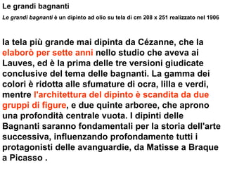 Le grandi bagnanti Le grandi bagnanti  è un dipinto ad olio su tela di cm 208 x 251 realizzato nel 1906 la tela più grande mai dipinta da Cézanne, che la  elaborò per sette anni  nello studio che aveva ai Lauves, ed è la prima delle tre versioni giudicate conclusive del tema delle bagnanti. La gamma dei colori è ridotta alle sfumature di ocra, lilla e verdi, mentre  l'architettura del dipinto è scandita da due gruppi di figure , e due quinte arboree, che aprono una profondità centrale vuota. I dipinti delle Bagnanti saranno fondamentali per la storia dell'arte successiva, influenzando profondamente tutti i protagonisti delle avanguardie, da Matisse a Braque a Picasso . 