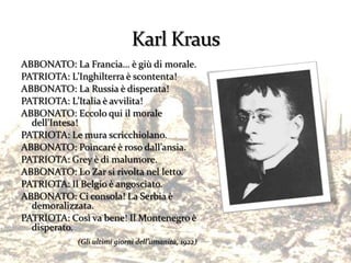 ABBONATO: La Francia… è giù di morale.
PATRIOTA: L’Inghilterra è scontenta!
ABBONATO: La Russia è disperata!
PATRIOTA: L’Italia è avvilita!
ABBONATO: Eccolo qui il morale
  dell’Intesa!
PATRIOTA: Le mura scricchiolano.
ABBONATO: Poincaré è roso dall’ansia.
PATRIOTA: Grey è di malumore.
ABBONATO: Lo Zar si rivolta nel letto.
PATRIOTA: Il Belgio è angosciato.
ABBONATO: Ci consola! La Serbia è
  demoralizzata.
PATRIOTA: Così va bene! Il Montenegro è
  disperato.
            (Gli ultimi giorni dell’umanità, 1922)
 