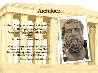 «Πάτερ Λυκάμβα, ποῖον ἐφράςω τόδε;
     τίσ ςὰσ παρήειρε φρένασ
  ᾗσ τὸ πρὶν ἠρέρειςθα; νῦν δὲ δὴ
                πολὺσ
      ἀςτῖοςι φαίνεαι γέλωσ.»

  «Padre Licambe, che mai dicesti?
   Che cosa il capo sconvolto t’ha?
  Tu manchi a quello che promettesti,
      E tutta in riso è la città.»
            (Contro Licambe, Epodi, VII sec. a.C.)
 