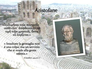 «λοιδορῆςαι τοὺσ πονηροὺσ
 οὐδέν ἐςτ᾽ ἐπίφθονον,ἀλλὰ
  τιμὴ τοῖςι χρηςτοῖσ, ὅςτισ
        εὖ λογίζεται.»

 « Insultare la gentaglia non
 è una colpa, ma un servizio
    che si rende alla gente
            onesta.»
                (Cavalieri, 424 a.C.)
 