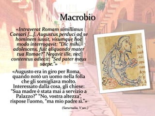 «Intraverat Romam simillimus
Caesari […]. Augustus perduci ad se
   hominem iussit, visumque hoc
    modo interrogavit: “Dic mihi,
  adolescens, fuit aliquando mater
    tua Romae?” Negavit ille, nec
contentus adiecit: “Sed pater meus
               saepe.”»
 «Augusto era in giro per Roma,
 quando notò un uomo nella folla
      che gli somigliava molto.
  Interessato dalla cosa, gli chiese:
“Sua madre è stata mai a servizio a
   Palazzo?” “No, vostra altezza”,
rispose l’uomo, “ma mio padre sì.”»
                        (Saturnalia, V sec.)
 