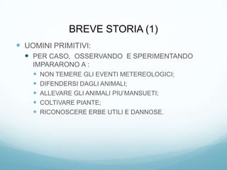 BREVE STORIA (1)
 UOMINI PRIMITIVI:
   PER CASO, OSSERVANDO E SPERIMENTANDO
    IMPARARONO A :
     NON TEMERE GLI EVENTI METEREOLOGICI;
     DIFENDERSI DAGLI ANIMALI;
     ALLEVARE GLI ANIMALI PIU’MANSUETI;
     COLTIVARE PIANTE;
     RICONOSCERE ERBE UTILI E DANNOSE.
 
