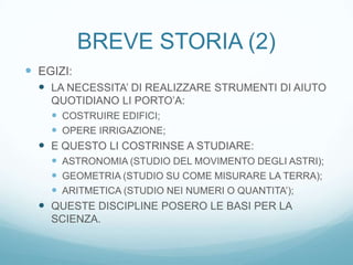 BREVE STORIA (2)
 EGIZI:
   LA NECESSITA’ DI REALIZZARE STRUMENTI DI AIUTO
    QUOTIDIANO LI PORTO’A:
     COSTRUIRE EDIFICI;
     OPERE IRRIGAZIONE;
   E QUESTO LI COSTRINSE A STUDIARE:
     ASTRONOMIA (STUDIO DEL MOVIMENTO DEGLI ASTRI);
     GEOMETRIA (STUDIO SU COME MISURARE LA TERRA);
     ARITMETICA (STUDIO NEI NUMERI O QUANTITA’);
   QUESTE DISCIPLINE POSERO LE BASI PER LA
    SCIENZA.
 