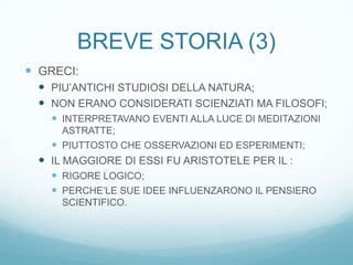 BREVE STORIA (3)
 GRECI:
  PIU’ANTICHI STUDIOSI DELLA NATURA;
  NON ERANO CONSIDERATI SCIENZIATI MA FILOSOFI;
    INTERPRETAVANO EVENTI ALLA LUCE DI MEDITAZIONI
     ASTRATTE;
    PIUTTOSTO CHE OSSERVAZIONI ED ESPERIMENTI;
  IL MAGGIORE DI ESSI FU ARISTOTELE PER IL :
    RIGORE LOGICO;
    PERCHE’LE SUE IDEE INFLUENZARONO IL PENSIERO
     SCIENTIFICO.
 