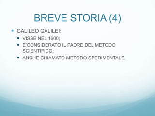 BREVE STORIA (4)
 GALILEO GALILEI:
   VISSE NEL 1600;
   E’CONSIDERATO IL PADRE DEL METODO
    SCIENTIFICO:
   ANCHE CHIAMATO METODO SPERIMENTALE.
 