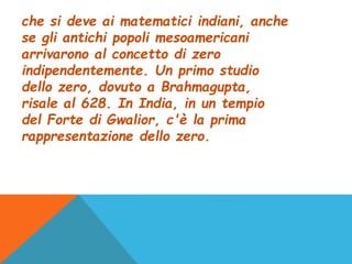 che si deve ai matematici indiani, anche
se gli antichi popoli mesoamericani
arrivarono al concetto di zero
indipendentemente. Un primo studio
dello zero, dovuto a Brahmagupta,
risale al 628. In India, in un tempio
del Forte di Gwalior, c'è la prima
rappresentazione dello zero.
 