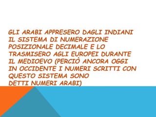 GLI ARABI APPRESERO DAGLI INDIANI
IL SISTEMA DI NUMERAZIONE
POSIZIONALE DECIMALE E LO
TRASMISERO AGLI EUROPEI DURANTE
IL MEDIOEVO (PERCIÒ ANCORA OGGI
IN OCCIDENTE I NUMERI SCRITTI CON
QUESTO SISTEMA SONO
DETTI NUMERI ARABI)
 