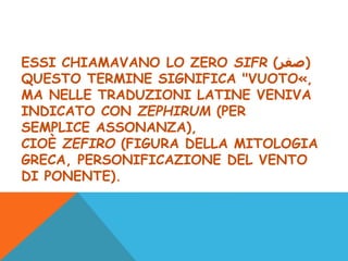 ESSI CHIAMAVANO LO ZERO SIFR (‫)صفر‬
QUESTO TERMINE SIGNIFICA "VUOTO«,
MA NELLE TRADUZIONI LATINE VENIVA
INDICATO CON ZEPHIRUM (PER
SEMPLICE ASSONANZA),
CIOÈ ZEFIRO (FIGURA DELLA MITOLOGIA
GRECA, PERSONIFICAZIONE DEL VENTO
DI PONENTE).
 