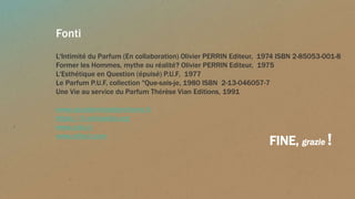 Fonti
L'Intimité du Parfum (En collaboration) Olivier PERRIN Editeur, 1974 ISBN 2-85053-001-8
Former les Hommes, mythe ou réalité? Olivier PERRIN Editeur, 1975
L'Esthétique en Question (épuisé) P.U.F, 1977
Le Parfum P.U.F, collection "Que-sais-je, 1980 ISBN 2-13-046057-7
Une Vie au service du Parfum Thérèse Vian Editions, 1991
www.accademiadelprofumo.it
https://it.wikipedia.org
www.cale.it
www.olfact.com
FINE, grazie !
 