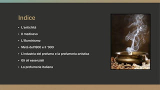 Indice
▪ L‘antichità
▪ Il medioevo
▪ L‘illuminismo
▪ Metà dell’800 e il ‘900
▪ L’industria del profumo e la profumeria artistica
▪ Gli oli essenziali
▪ La profumeria italiana
 