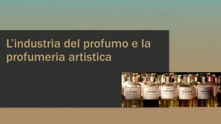 L’industria del profumo e la
profumeria artistica
 