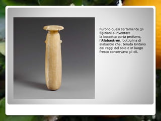 Furono quasi certamente gli
Egiziani a inventare
la boccetta porta profumo,
l’Alabastron, bottiglina di
alabastro che, tenuta lontano
dai raggi del sole e in luogo
fresco conservava gli oli.
 