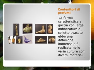 Contenitori di
profumi
La forma
caratteristica a
goccia con larga
imboccatura a
colletto svasato
ebbe una
diffusione
immensa e fu
replicata nelle
varie culture con
diversi materiali.
 