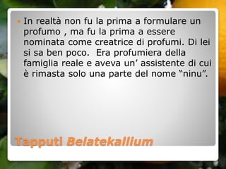 Tapputi Belatekallium
 In realtà non fu la prima a formulare un
profumo , ma fu la prima a essere
nominata come creatrice di profumi. Di lei
si sa ben poco. Era profumiera della
famiglia reale e aveva un’ assistente di cui
è rimasta solo una parte del nome “ninu”.
 