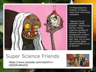 Super Science Friends
Un’interpretazione
orrenda di Tapputi ,
vista come una strega
ributtante.
Tapputi è fra gli
scienziati (Tesla,
Einstein, Marie Curie,
Darwin, Freud)
supereroi guidati da
Winston Churchill,
protagonisti di alcuni
film di animazione.
Bell’ idea, ma mi pare
che l’autore abbia
qualche problema con
le donne!!!
https://www.youtube.com/watch?v=
GjKGWvdSamQ
 
