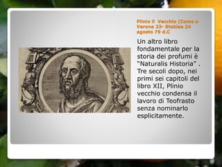 Un altro libro
fondamentale per la
storia dei profumi è
“Naturalis Historia” .
Tre secoli dopo, nei
primi sei capitoli del
libro XII, Plinio
vecchio condensa il
lavoro di Teofrasto
senza nominarlo
esplicitamente.
Plinio il Vecchio (Como o
Verona 23- Stabiae 24
agosto 79 d.C
 