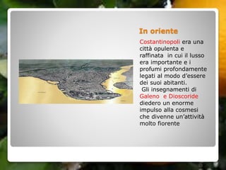 In oriente
Costantinopoli era una
città opulenta e
raffinata in cui il lusso
era importante e i
profumi profondamente
legati al modo d’essere
dei suoi abitanti.
Gli insegnamenti di
Galeno e Dioscoride
diedero un enorme
impulso alla cosmesi
che divenne un’attività
molto fiorente
 
