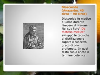 Dioscoride
(Anazarbe, 40
circa – 90 circa)
Dioscoride fu medico
a Roma durante
l’impero di Nerone .
Nel suo libro“ De
materia medica”
sviluppò le tecniche
di distillazione e
superò il concetto
greco di olio
profumato. In quel
testo coniò anche il
termine botanica
 