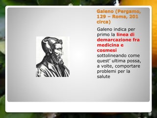 Galeno (Pergamo,
129 – Roma, 201
circa)
Galeno indica per
primo la linea di
demarcazione fra
medicina e
cosmesi
sottolineando come
quest’ ultima possa,
a volte, comportare
problemi per la
salute
 