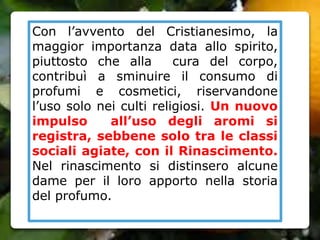 Con l’avvento del Cristianesimo, la
maggior importanza data allo spirito,
piuttosto che alla cura del corpo,
contribuì a sminuire il consumo di
profumi e cosmetici, riservandone
l’uso solo nei culti religiosi. Un nuovo
impulso all’uso degli aromi si
registra, sebbene solo tra le classi
sociali agiate, con il Rinascimento.
Nel rinascimento si distinsero alcune
dame per il loro apporto nella storia
del profumo.
 