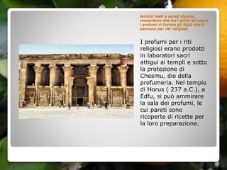 Antichi testi e pareti dipinte
raccontano che tra i primi ad usare
i profumi ci furono gli Egizi che li
usavano per riti religiosi.
I profumi per i riti
religiosi erano prodotti
in laboratori sacri
attigui ai templi e sotto
la protezione di
Chesmu, dio della
profumeria. Nel tempio
di Horus ( 237 a.C.), a
Edfu, si può ammirare
la sala dei profumi, le
cui pareti sono
ricoperte di ricette per
la loro preparazione.
 