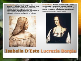 Isabella D’Este Lucrezia Borgia
Isabella d’Este (Ferrara, 17 maggio 1474 –
Mantova, 13 febbraio 1539) fu un modello in tutta
Europa per la moda, il galateo, la cosmesi e la
bellezza. Coltissima e grande mecenate,
commissionava a monaci e speziali, la creazione di
acque profumate. Molto legata a Venezia,
acquistava in laguna, vetri, gioielli ed essenze.
Lucrezia Borgia (Subiaco, 18 aprile 1480 – Ferrara,
24 giugno 1519) amante del marito di Isabella
cercò in ogni modo di eguagliarla e si interessò di
profumi e cosmetici. Si dice avesse inventato una
ricetta per mantenere i capelli biondi.
 