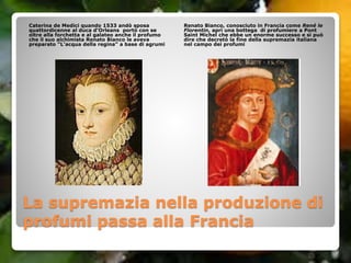 La supremazia nella produzione di
profumi passa alla Francia
Caterina de Medici quando 1533 andò sposa
quattordicenne al duca d’Orleans portò con se
oltre alla forchetta e al galateo anche il profumo
che il suo alchimista Renato Bianco le aveva
preparato “L’acqua della regina” a base di agrumi
Renato Bianco, conosciuto in Francia come René le
Florentin, aprì una bottega di profumiere a Pont
Saint Michel che ebbe un enorme successo e si può
dire che decretò la fine della supremazia italiana
nel campo dei profumi
 