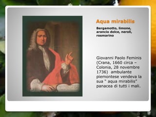 Aqua mirabilis
Bergamotto, limone,
arancio dolce, neroli,
rosmarino
Giovanni Paolo Feminis
(Crana, 1660 circa –
Colonia, 28 novembre
1736) ambulante
piemontese vendeva la
sua “ aqua mirabilis”
panacea di tutti i mali.
 