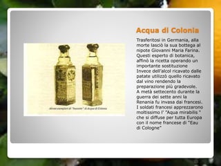 Acqua di Colonia
Trasferitosi in Germania, alla
morte lasciò la sua bottega al
nipote Giovanni Maria Farina.
Questi esperto di botanica,
affinò la ricetta operando un
importante sostituzione
Invece dell’alcol ricavato dalle
patate utilizzò quello ricavato
dal vino rendendo la
preparazione più gradevole.
A metà settecento durante la
guerra dei sette anni la
Renania fu invasa dai francesi.
I soldati francesi apprezzarono
moltissimo l’ ”Aqua mirabilis “
che si diffuse per tutta Europa
con il nome francese di “Eau
di Cologne”
 