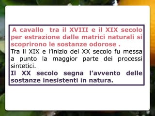 A cavallo tra il XVIII e il XIX secolo
per estrazione dalle matrici naturali si
scoprirono le sostanze odorose .
Tra il XIX e l’inizio del XX secolo fu messa
a punto la maggior parte dei processi
sintetici.
Il XX secolo segna l’avvento delle
sostanze inesistenti in natura.
 