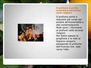 Il profumo è un filo
conduttore attraverso
varie religioni
Il profumo porta a
staccarsi dal corpo per
ambire all’immortalità e
alla contemplazione
Molti sono i riferimenti
ai profumi nelle diverse
religioni
Nei Salmi spesso la
preghiera e la lode al
Signore vengono
paragonati al profumo
dell’incenso che sale
verso l’alto
 