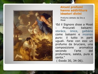 Alcuni profumi
hanno addirittura
ideatori divini
Profumo dettato da Dio a
Mosè
“Ed il Signore disse a Mosé
: Procurati balsami:
storàce, ònice, galbàno
come balsami e incenso
puro: il tutto in parti
uguali. Farai con essi un
profumo da bruciare, una
composizione aromatica
secondo l’arte del
profumiere, salata, pura e
santa.”
( Esodo 30, 34-36).
 