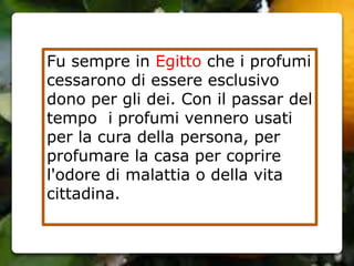 Fu sempre in Egitto che i profumi
cessarono di essere esclusivo
dono per gli dei. Con il passar del
tempo i profumi vennero usati
per la cura della persona, per
profumare la casa per coprire
l'odore di malattia o della vita
cittadina.
 