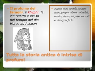 Tutta la storia antica è intrisa di
profumi
 Il profumo dei
faraoni, il khyphi la
cui ricetta è incisa
nel tempio del dio
Horus ad Assuan
 Incenso, mirra cannella, sandalo,
cipero, ginepro, calamo, coriandolo,
mastice, storace, uva passa macerati
in vino agro e forte.
 