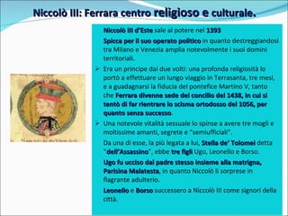 Niccolò III: Ferrara centro  religioso e  culturale . Niccolò III d’Este  sale al potere nel  1393   Spicca per il suo operato politico  in quanto destreggiandosi tra Milano e Venezia amplia notevolmente i suoi domini territoriali. Era un principe dai due volti: una profonda religiosità lo portò a effettuare un lungo viaggio in Terrasanta, tre mesi,  e a guadagnarsi la fiducia del pontefice Martino V, tanto che  Ferrara divenne sede del concilio del 1438, in cui si tentò di far rientrare lo scisma ortodosso del 1056, per quanto senza successo . Una notevole vitalità sessuale lo spinse a avere tre mogli e moltissime amanti, segrete e “semiufficiali”. Da una di esse, la più legata a lui,  Stella de’ Tolomei  detta “ dell’Assassino ”, ebbe  tre figli  Ugo, Leonello e Borso. Ugo fu ucciso dal padre stesso insieme alla matrigna, Parisina Malatesta , in quanto Niccolò li sorprese in flagrante adulterio. Leonello   e  Borso   successero a Niccolò III come signori della città. 