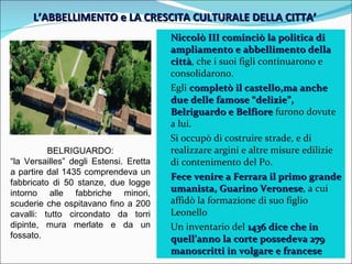 L’ABBELLIMENTO e LA CRESCITA CULTURALE DELLA CITTA’  Niccolò III cominciò la politica di ampliamento e abbellimento della città , che i suoi figli continuarono e consolidarono. Egli  completò il castello,ma anche due delle famose “delizie”, Belriguardo e Belfiore  furono dovute a lui. Si occupò di costruire strade, e di realizzare argini e altre misure edilizie di contenimento del Po. Fece venire a Ferrara il primo grande umanista, Guarino Veronese , a cui affidò la formazione di suo figlio Leonello Un inventario del  1436 dice che in quell’anno la corte possedeva 279 manoscritti in volgare e francese BELRIGUARDO: “ la Versailles” degli Estensi. Eretta a partire dal 1435 comprendeva un fabbricato di 50 stanze, due logge intorno alle fabbriche minori, scuderie che ospitavano fino a 200 cavalli: tutto circondato da torri dipinte, mura merlate e da un fossato. 