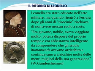 IL RITORNO DI LEONELLO Leonello era stato educato nell’arte militare, ma quando rientrò a Ferrara dopo gli anni di “tirocinio” rischiava di non avere nessun ruolo a corte. “ Era giovane, nobile, aveva viaggiato molto, poteva disporre del proprio tempo e era abbastanza intelligente da comprendere che gli  studia humanitatis  avevano arricchito e continuavano a arricchire molte delle menti migliori della sua generazione” (W.Gundersheimer) 