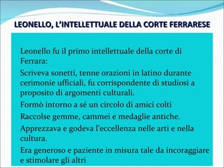 LEONELLO, L’INTELLETTUALE DELLA CORTE FERRARESE Leonello fu il primo intellettuale della corte di Ferrara: Scriveva sonetti, tenne orazioni in latino durante cerimonie ufficiali, fu corrispondente di studiosi a proposito di argomenti culturali. Formò intorno a sé un circolo di amici colti Raccolse gemme, cammei e medaglie antiche. Apprezzava e godeva l’eccellenza nelle arti e nella cultura. Era generoso e paziente in misura tale da incoraggiare e stimolare gli altri 