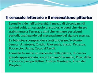 Il cenacolo letterario e il mecenatismo pittorico Leonello vide nell’università il mezzo di circondarsi di uomini colti, un cenacolo di studiosi e poeti che vissero stabilmente a Ferrara, e altri che vennero per alcuni periodi, usufruendo del mecenatismo del signore estense. La biblioteca comprendeva testi di Cesare, Svetonio, Seneca, Aristotele, Ovidio, Giovenale, Stazio, Petrarca, Boccaccio, Dante, Cecco d’Ascoli. Leonello fu anche un mecenate della pittura, di cui era grande appassionato: a corte chiamò Pisanello, Piero della Francesca, Jacopo Bellini, Andrea Mantegna, R.van der Weyden. 