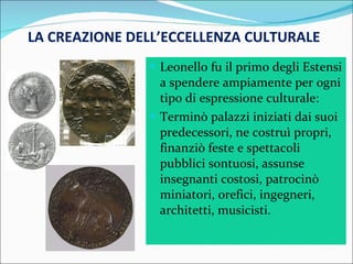 LA CREAZIONE DELL’ECCELLENZA CULTURALE Leonello fu il primo degli Estensi a spendere ampiamente per ogni tipo di espressione culturale: Terminò palazzi iniziati dai suoi predecessori, ne costruì propri, finanziò feste e spettacoli pubblici sontuosi, assunse insegnanti costosi, patrocinò miniatori, orefici, ingegneri, architetti, musicisti. 