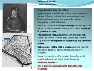 Il ducato di Ercole I. L’addizione erculea 1 2 Ercole I  diventa duca nel  1471. ( 1) Egli promuove bonifiche del territorio, continuando l’opera di Borso; rafforza il ducato (anche se cede Rovigo a Venezia dopo una guerra durissima); ingrandisce la città di Ferrara. A Ferrara convivevano  l’antica nobiltà , che era legata al papato e alle altre corti italiane,e controllava  le cariche di potere e la corte ; e  la borghesia ricca, arricchitasi con il commercio , anche se l’attività favorita dagli Estensi era sempre l’agricoltura e  i borghesi non accedevano alle cariche di potere . Nel corso del ‘400 la città si amplia ,vengono costruiti da nobili e borghesi palazzi, chiese, monasteri e conventi. Ercole commissiona all’architetto Biagio Rossetti il progetto che dal suo nome prese il nome di addizione  erculea  (2) cioè  il più esteso ampliamento della città mai realizzato 