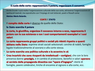 Il ruolo della corte: rappresentare il potere, organizzare il consenso . Anche Ercole I curò molto l’organizzazione culturale della sua corte, attraverso l’organizzazione di spettacoli teatrali, ma soprattutto con l’impiego di noti letterati, poeti e filosofi come  Matteo Maria Boiardo. CORTE  E  STATO   Il  compito della corte  è  diverso  da quello dello Stato: lo Stato esercita il potere la corte, lo giustifica, organizza il consenso intorno a esso, rappresenta il potere con la sua esistenza e con i suoi comportamenti esemplari e i suoi valori . La corte rappresenta gruppi politici e sociali più ridotti rispetto a quanti abitano nello Stato : esprime strati sociali selezionati: cerchie di nobili, famiglie legate tradizionalmente al sovrano e alla corte stessa. La corte esercita una politica culturale e la accentra in sé . Crea incarichi che sono ricoperti da intellettuali – cortigiani , che con la loro presenza danno  prestigio , e in cambio di protezione, benefici e salari  operano al servizio della propaganda dinastica con “opere d’ingegno” : storie di famiglie, poemi celebrativi, liriche di encomio al signore e alla corte, ecc. 
