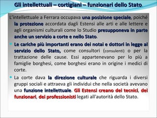 Gli intellettuali – cortigiani – funzionari dello Stato . L’intellettuale a Ferrara occupava  una posizione speciale , poiché  la protezione  accordata dagli Estensi alle arti e alle lettere e agli organismi culturali come lo Studio  presupponeva in parte anche un servizio a corte e nello Stato .  Le cariche più importanti erano dei notai e dottori in legge al servizio dello Stato,  come consultori ( consulenti)  o per la trattazione delle cause. Essi appartenevano per lo più a famiglie borghesi, come borghesi erano in origine i medici di corte.  La corte dava  la direzione culturale  che riguarda i diversi gruppi sociali e attraeva gli individui che nella società avevano una  funzione intellettuale .  Gli Estensi creano dei tecnici ,  dei funzionari ,  dei professionisti   legati all'autorità dello Stato.  