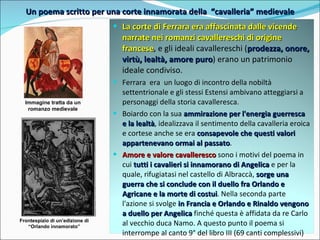 Un poema scritto per una corte innamorata della  “cavalleria” medievale Immagine tratta da un romanzo medievale Frontespizio di un’edizione di “Orlando innamorato” La corte di Ferrara era affascinata dalle vicende narrate nei romanzi cavallereschi di origine francese , e gli ideali cavallereschi ( prodezza, onore, virtù, lealtà, amore puro ) erano un patrimonio ideale condiviso. Ferrara  era  un luogo di incontro della nobiltà settentrionale e gli stessi Estensi ambivano atteggiarsi a personaggi della storia cavalleresca.  Boiardo con la sua  ammirazione per l'energia guerresca e la lealtà , idealizzava il sentimento della cavalleria eroica e cortese anche se era  consapevole che questi valori appartenevano ormai al passato .  Amore e valore cavalleresco  sono i motivi del poema in cui  tutti i cavalieri si innamorano di Angelica  e per la quale, rifugiatasi nel castello di Albraccà,  sorge una guerra che si conclude con il duello fra Orlando e Agricane e la morte di costui . Nella seconda parte l'azione si svolge  in Francia e Orlando e Rinaldo vengono a duello per Angelica  finché questa è affidata da re Carlo al vecchio duca Namo. A questo punto il poema si interrompe al canto 9° del libro III (69 canti complessivi) 